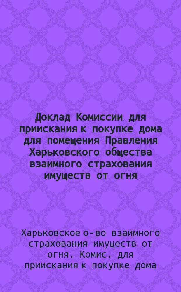 Доклад Комиссии для приискания к покупке дома для помещения Правления Харьковского общества взаимного страхования имуществ от огня