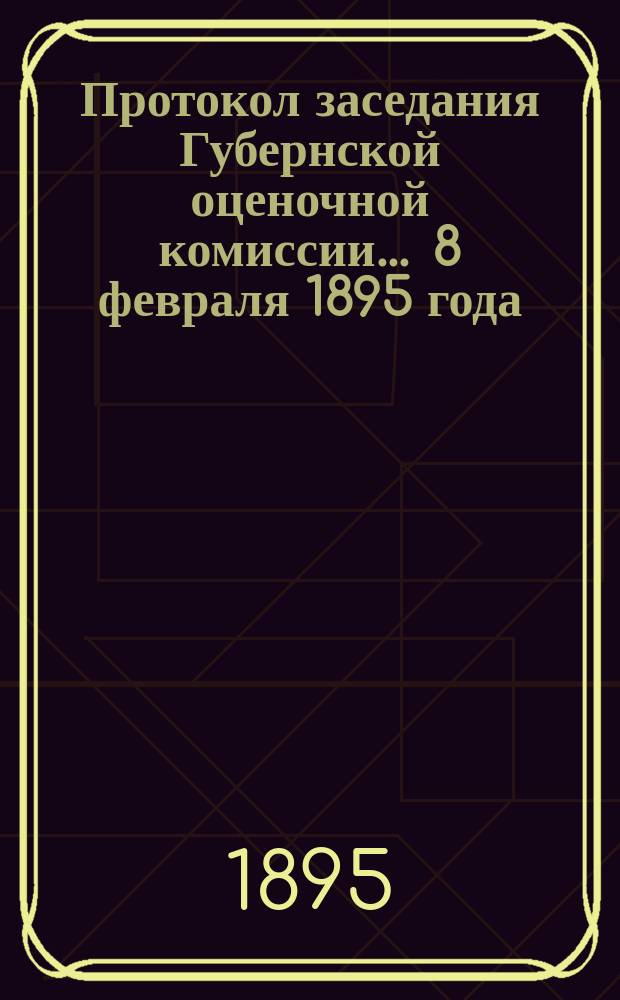 Протокол заседания Губернской оценочной комиссии... ... 8 февраля 1895 года