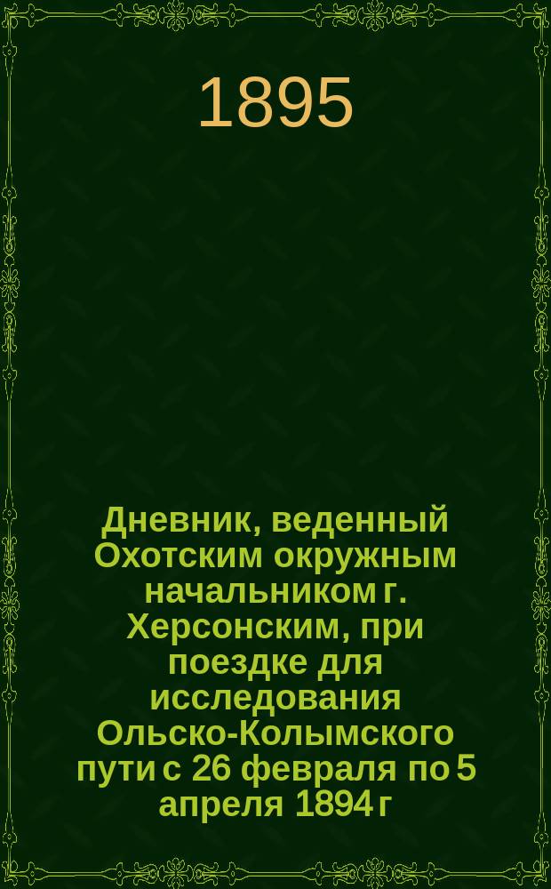 Дневник, веденный Охотским окружным начальником г. Херсонским, при поездке для исследования Ольско-Колымского пути с 26 февраля по 5 апреля 1894 г. : Члена Приамур. отд. Рус. геогр. о-ва