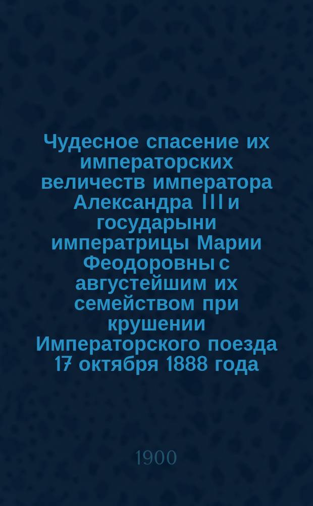 Чудесное спасение их императорских величеств императора Александра III и государыни императрицы Марии Феодоровны с августейшим их семейством при крушении Императорского поезда 17 октября 1888 года