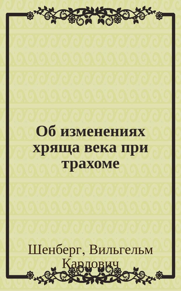 Об изменениях хряща века при трахоме : Патолого-анатомич. исследование из Клинич. лаборатории проф. Л.Г. Беллярминова : Дисс. на степень д-ра мед. Вильгельма Карловича Шенберга