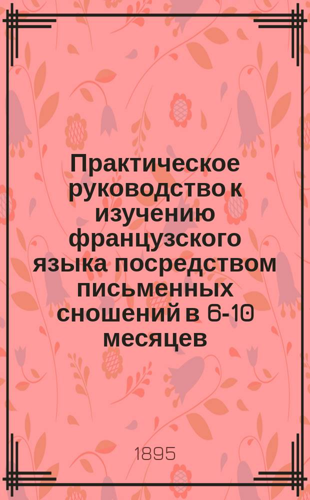 Практическое руководство к изучению французского языка посредством письменных сношений в 6-10 месяцев