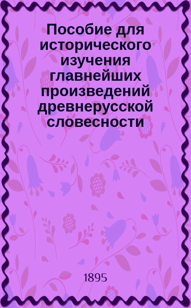 Пособие для исторического изучения главнейших произведений древнерусской словесности - устной и письменной : (Для среднеучеб. заведений). [Ч. 1 : Древний период]