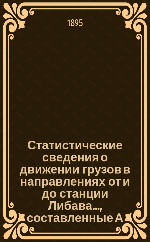 Статистические сведения о движении грузов в направлениях от и до станции Либава ..., составленные А.Г. Эдельманом, заведующим Железнодорожной конторой Либавского биржевого комитета. ... за 1894 г. ...