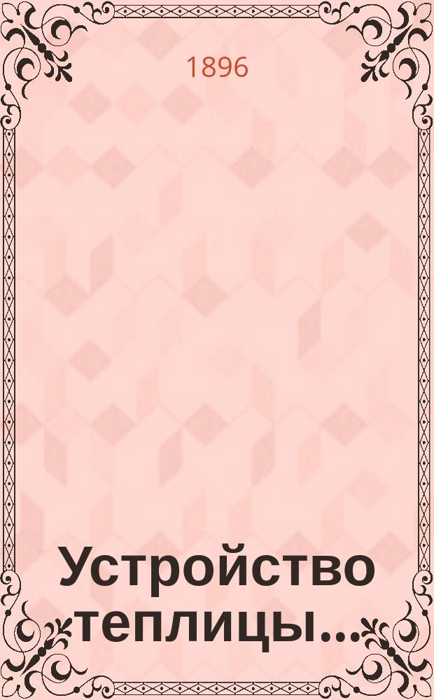 ...Устройство теплицы.. : Культура растений в теплице. Ч. I-II. Ч. I : [Устройство теплицы