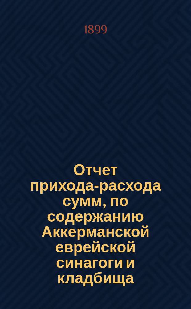 Отчет прихода-расхода сумм, по содержанию Аккерманской еврейской синагоги и кладбища... ... с 1 янв. 1898 г. по 1 янв. 1899 г.