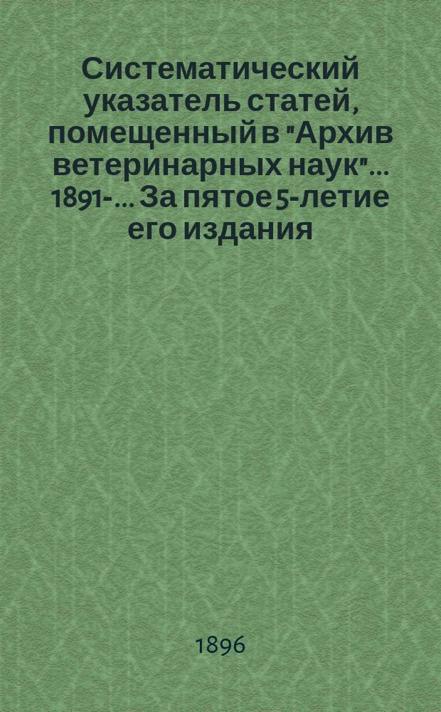 Систематический указатель статей, помещенный в "Архив ветеринарных наук" ... 1891-. ... За пятое 5-летие его издания