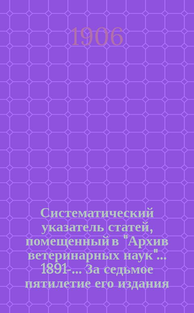 Систематический указатель статей, помещенный в "Архив ветеринарных наук" ... 1891-. ... За седьмое пятилетие его издания