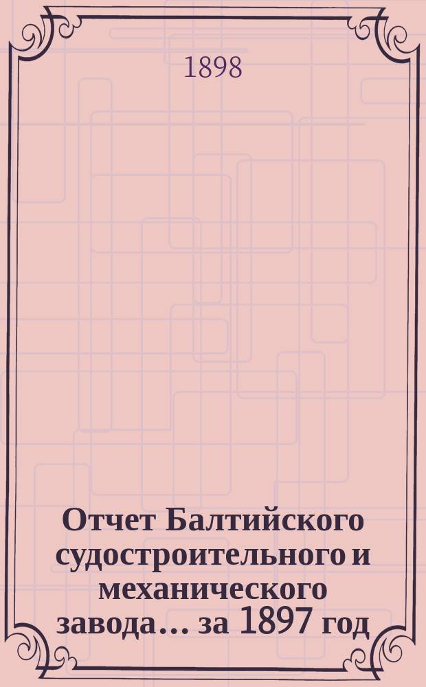 Отчет Балтийского судостроительного и механического завода... ... за 1897 год