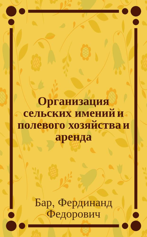Организация сельских имений и полевого хозяйства и аренда: Управление; Системы хозяйств и севооборотов: Практич. руководство и наставление к познанию причин малодоходности и упадка с.-х. производства в России