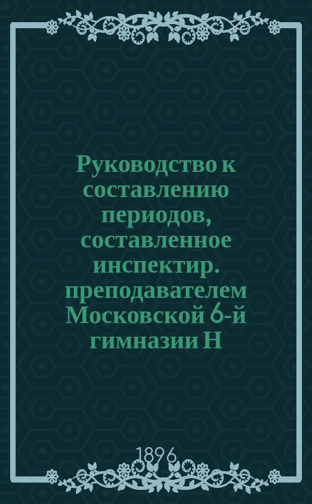 Руководство к составлению периодов, составленное инспектир. преподавателем Московской 6-й гимназии Н. Баталиным