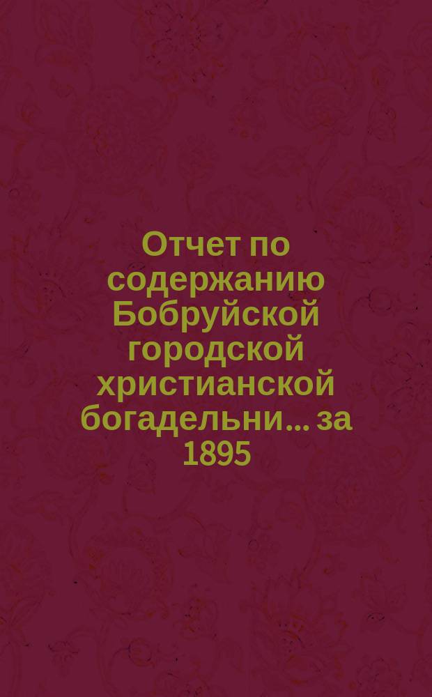 Отчет по содержанию Бобруйской городской христианской богадельни... ...за 1895