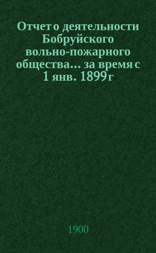 Отчет о деятельности Бобруйского вольно-пожарного общества... ... за время с 1 янв. 1899 г. по 1 янв. 1900 г.