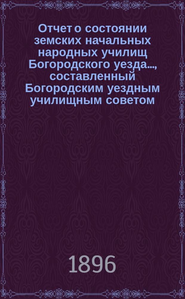 Отчет о состоянии земских начальных народных училищ Богородского уезда..., составленный Богородским уездным училищным советом. ...за 1895-96 учебный год