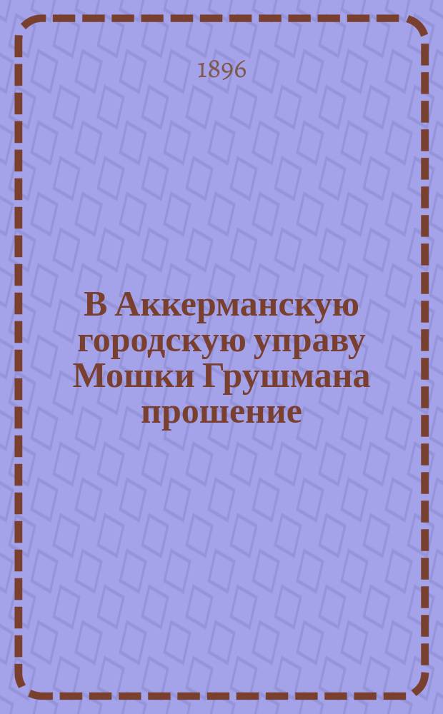 В Аккерманскую городскую управу Мошки Грушмана прошение : Для доклада Думе