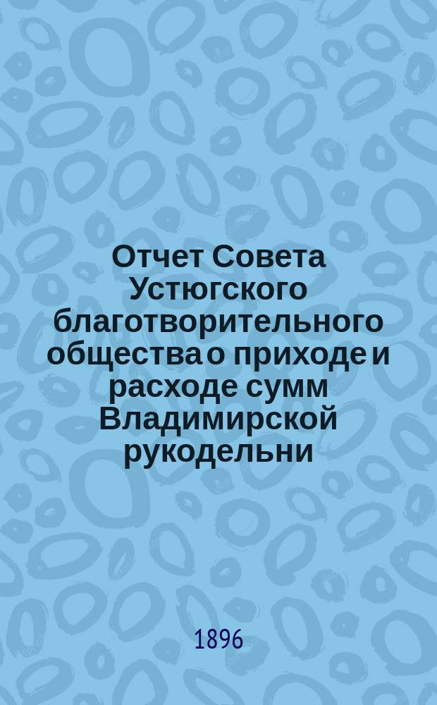 Отчет Совета Устюгского благотворительного общества о приходе и расходе сумм Владимирской рукодельни, находящейся в ведении Совета Благотворительного общества в г. Устюге... ... с 1 января 1895 года по 1 января 1896 года