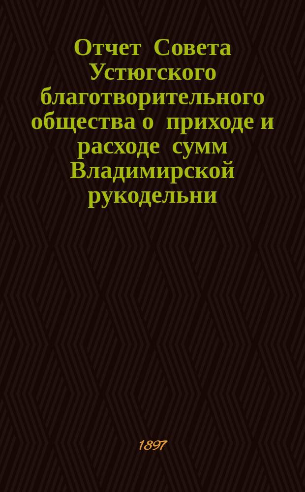 Отчет Совета Устюгского благотворительного общества о приходе и расходе сумм Владимирской рукодельни, находящейся в ведении Совета Благотворительного общества в г. Устюге... ... с 1 января 1896 года по 1 января 1897 года