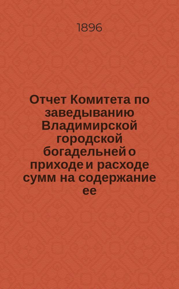 Отчет Комитета по заведыванию Владимирской городской богадельней о приходе и расходе сумм на содержание ее. ... за 1895 год