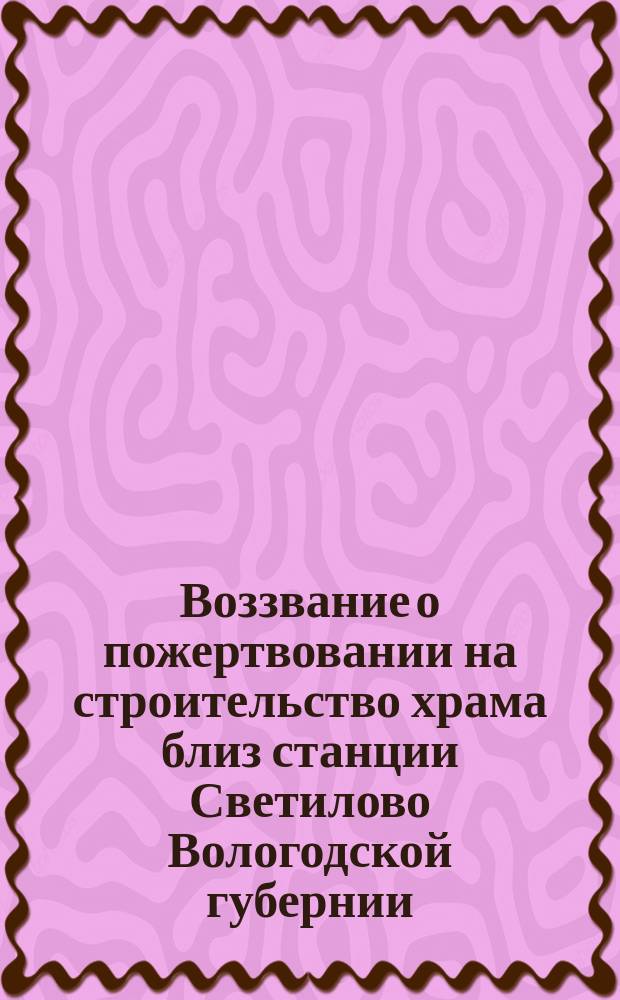 Воззвание [о пожертвовании на строительство храма близ станции Светилово Вологодской губернии