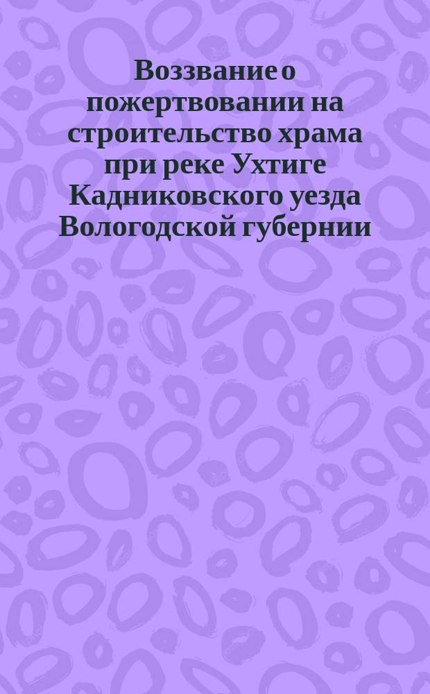 Воззвание [о пожертвовании на строительство храма при реке Ухтиге Кадниковского уезда Вологодской губернии