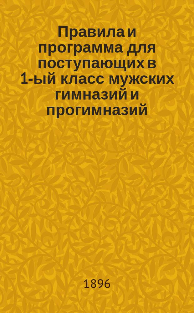 Правила и программа для поступающих в 1-ый класс мужских гимназий и прогимназий : С позднейшими доп. и разъясн. М-ва нар. прос. 1896-1897 г