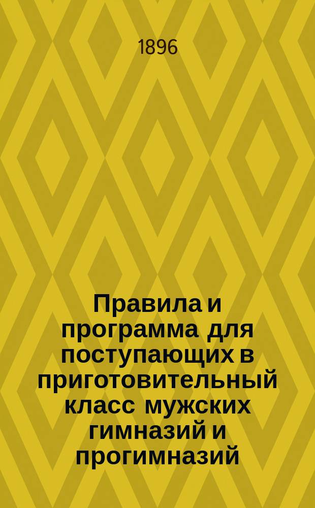 Правила и программа для поступающих в приготовительный класс мужских гимназий и прогимназий : С позднейшими доп. и разъясн. М-ва нар. прос. 1896-1897 г