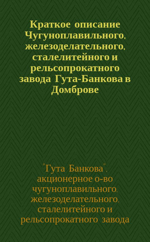 Краткое описание Чугуноплавильного, железоделательного, сталелитейного и рельсопрокатного завода Гута-Банкова в Домброве : По 1 июня 1899 г