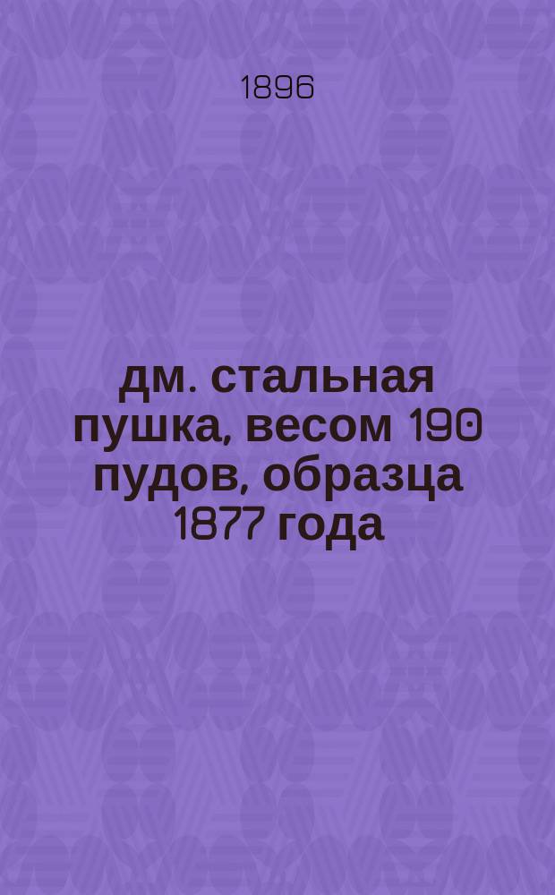 6-дм. стальная пушка, весом 190 пудов, образца 1877 года : (Со всеми изменениями в материальной части по 1-е мая 1896 г.)