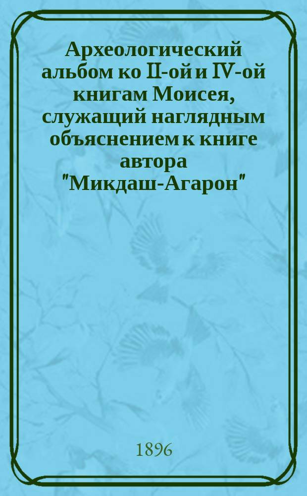 Археологический альбом ко II-ой и IV-ой книгам Моисея, служащий наглядным объяснением к книге автора "Микдаш-Агарон", [Святилище Аарона], составленной на древне-еврейском языке по Библии, Талмуду, Мидрошам и книге И. Флавия, руководствуясь точным филологическим исследованием еврейских текстов и данными архитектурного искусства : Приспособлен для обучающихся и занимающихся Библиею в учеб. заведениях и дома