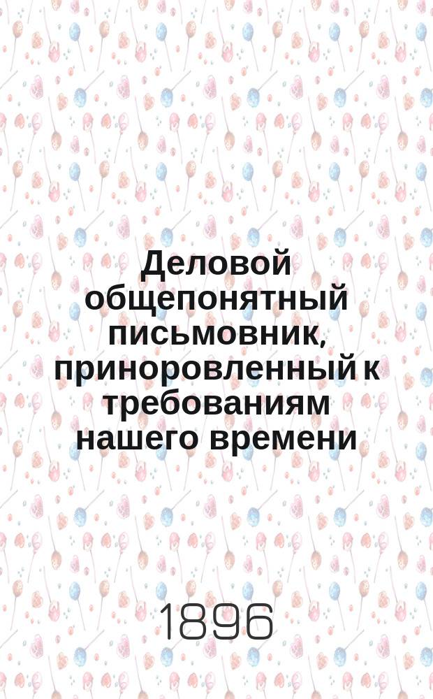 Деловой общепонятный письмовник, приноровленный к требованиям нашего времени : Образцы и формы деловых, поздравительных, просительных, благодарственных, семейных и других писем, извещений и рекомендаций, с присоединением руководства к составлению денежных и других расписок, аттестатов, векселей..
