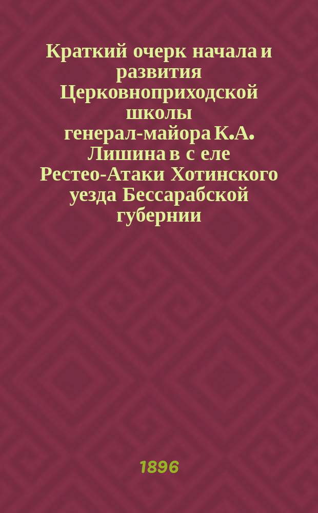 Краткий очерк начала и развития Церковноприходской школы генерал-майора К.А. Лишина в с[еле] Рестео-Атаки Хотинского уезда Бессарабской губернии