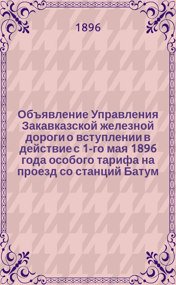 Объявление [Управления Закавказской железной дороги о вступлении в действие с 1-го мая 1896 года особого тарифа на проезд со станций Батум, Кутаис, Тифлис, Елисаветполь и Баку на Нижегородскую выставку и обратно : С прил. правил проезда и таблицы цен по маршрутам