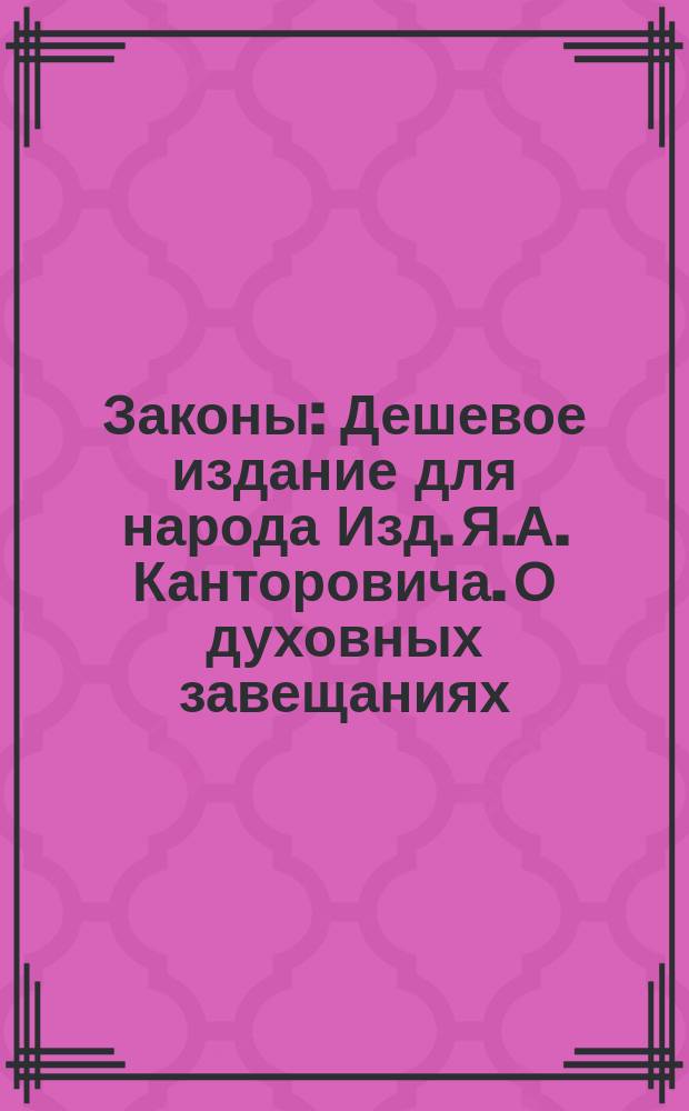 Законы : Дешевое издание для народа Изд. Я.А. Канторовича. О духовных завещаниях : О духовных завещаниях