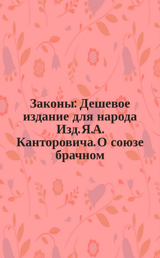 Законы : Дешевое издание для народа Изд. Я.А. Канторовича. О союзе брачном : О союзе брачном
