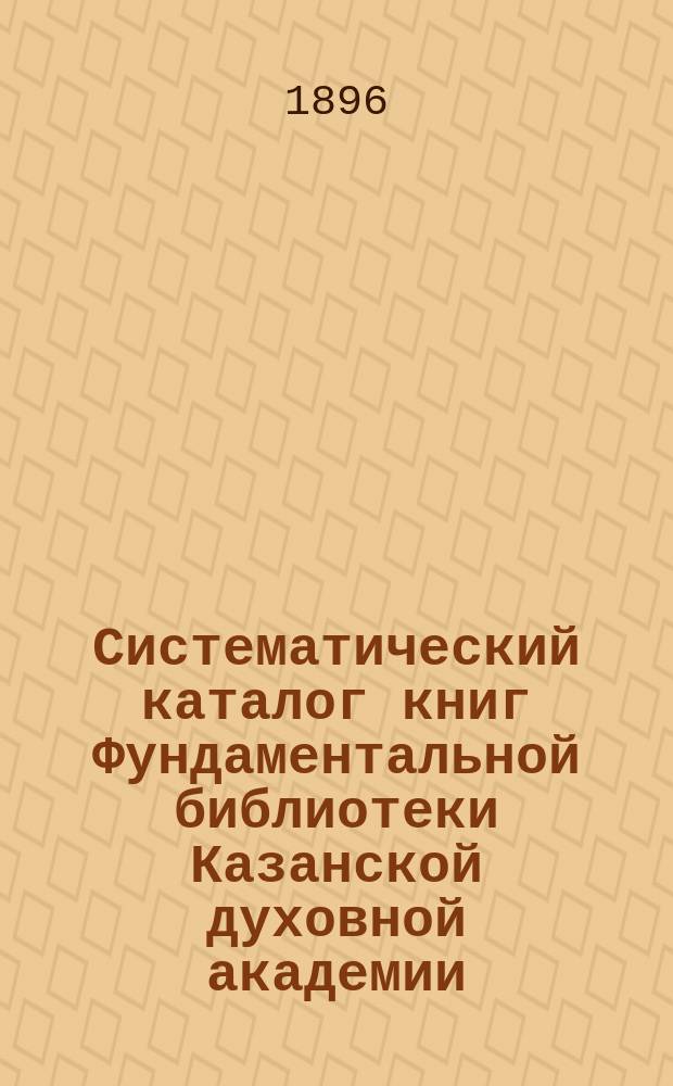 Систематический каталог книг Фундаментальной библиотеки Казанской духовной академии : Продолжение 2. Вып. 3-. Вып. 3 : [I. Богословие ; II. Философия]