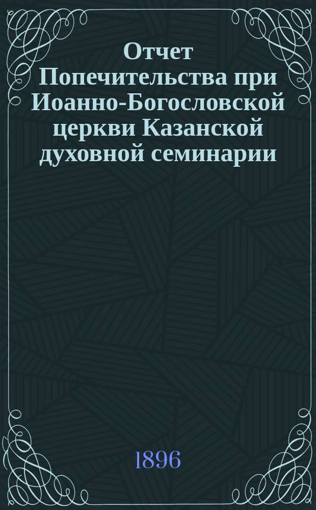 Отчет Попечительства при Иоанно-Богословской церкви Казанской духовной семинарии... ... за 13-й год : ... за 13-й год его существования с октября 1894 года до января 1896 года