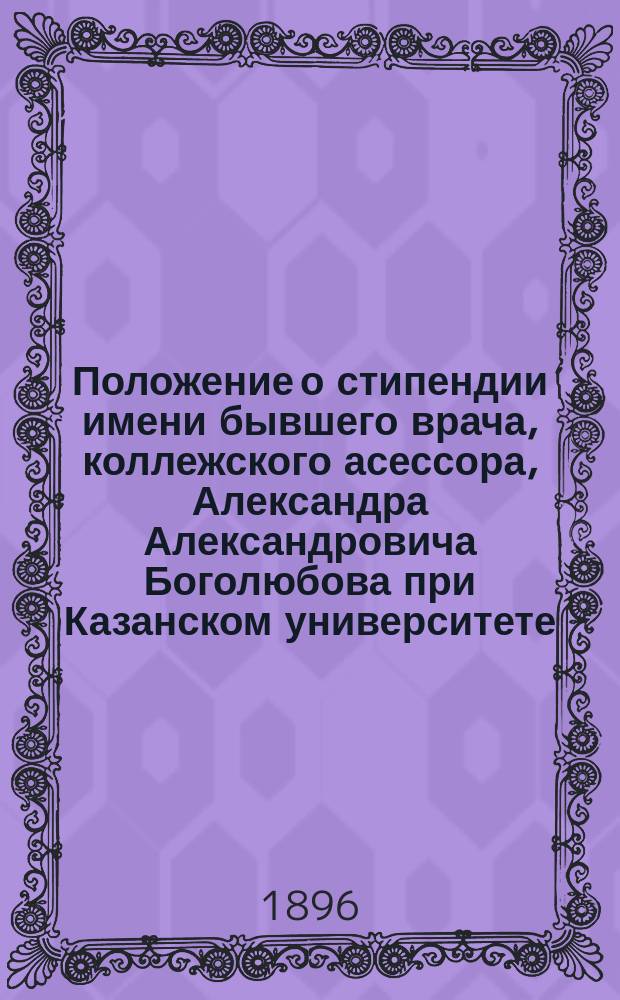 Положение о стипендии имени бывшего врача, коллежского асессора, Александра Александровича Боголюбова при Казанском университете : Утв. 6 ноября 1896 г.