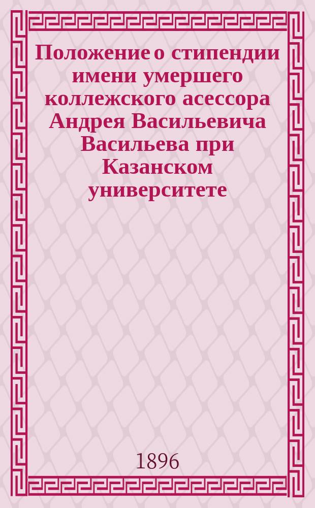 Положение о стипендии имени умершего коллежского асессора Андрея Васильевича Васильева при Казанском университете : Утв. 3 июня 1887 г.