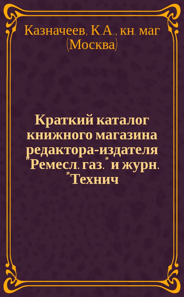 Краткий каталог книжного магазина редактора-издателя "Ремесл. газ." и журн. "Технич. сб. и Вестн. промышл." ученого инженер-механика К.А. Казначеева. Москва