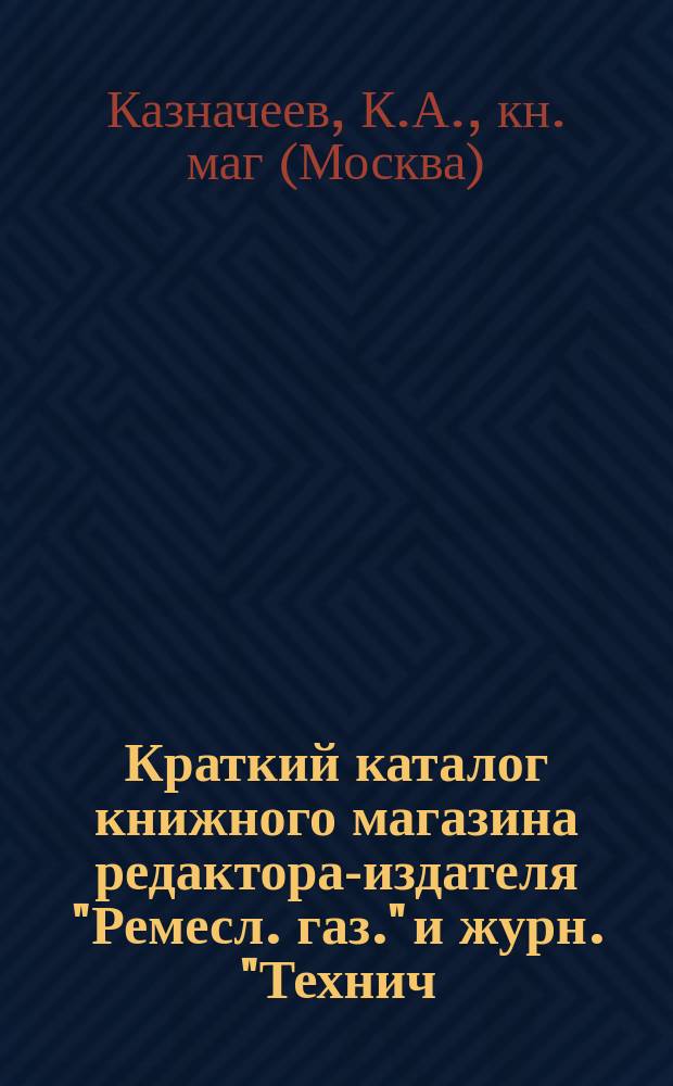 Краткий каталог книжного магазина редактора-издателя "Ремесл. газ." и журн. "Технич. сб. и Вестн. промышл." ученого инженер-механика К.А. Казначеева. Москва