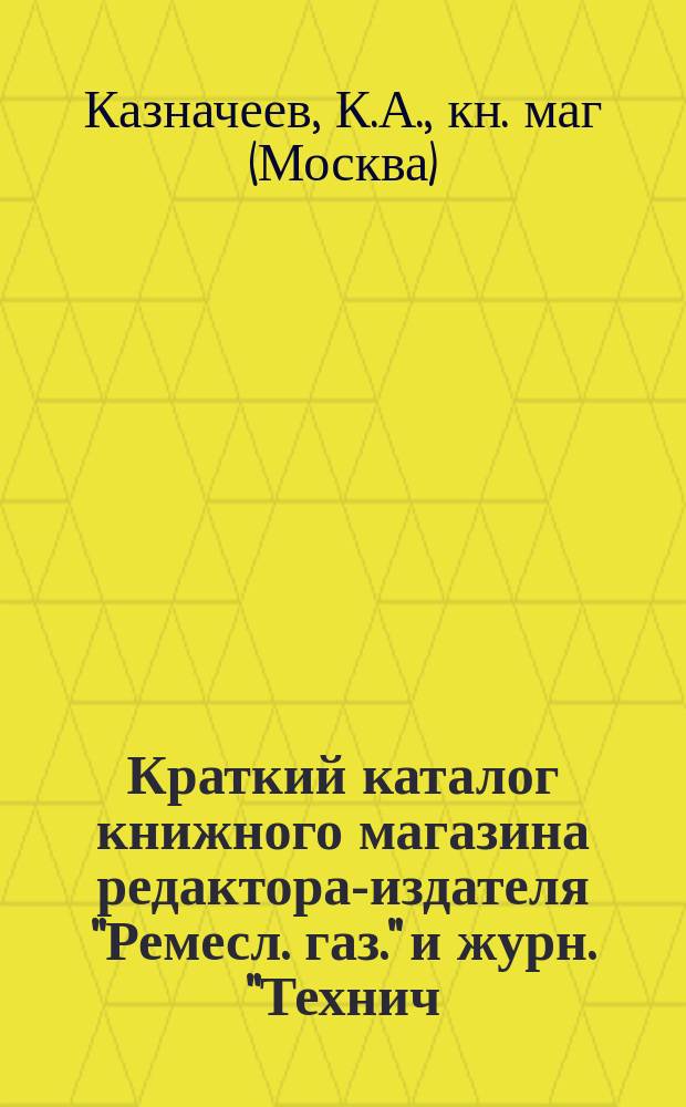 Краткий каталог книжного магазина редактора-издателя "Ремесл. газ." и журн. "Технич. сб. и Вестн. промышл." ученого инженер-механика К.А. Казначеева. Москва