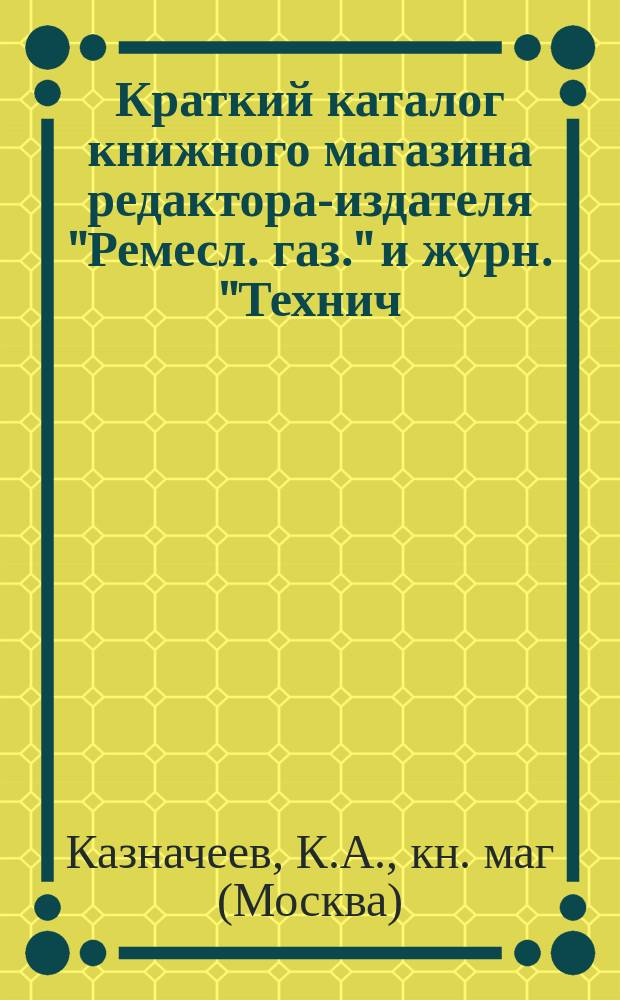 Краткий каталог книжного магазина редактора-издателя "Ремесл. газ." и журн. "Технич. сб. и Вестн. промышл." ученого инженер-механика К.А. Казначеева. Москва : 1899 г