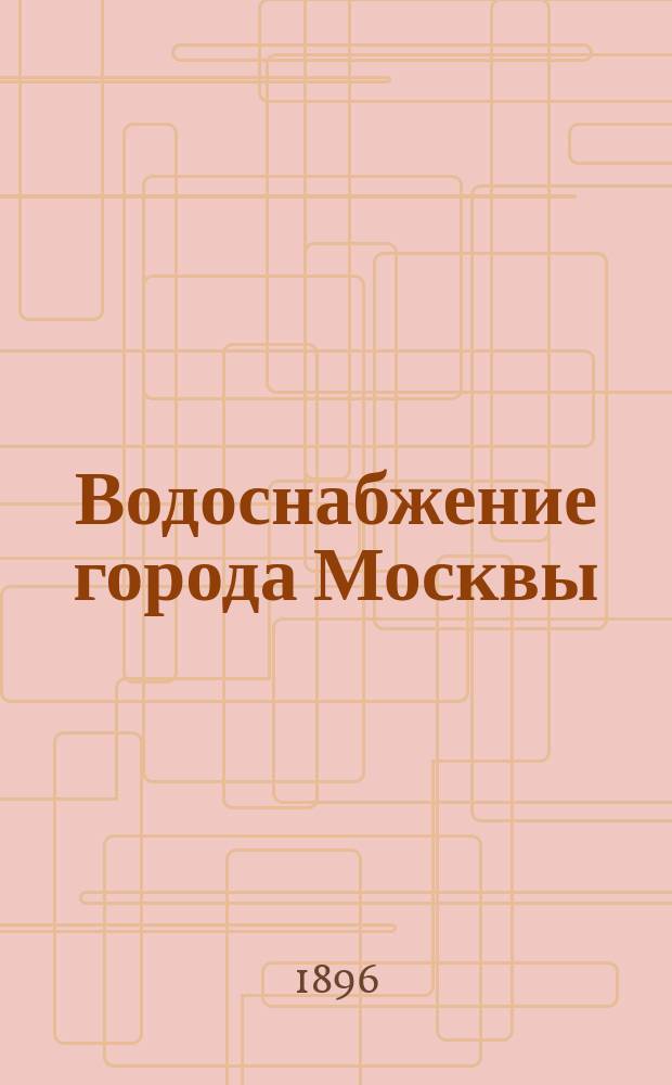 Водоснабжение города Москвы : Сост. для Всерос. выставки 1896 г. служащей в Стат. отд-нии Моск. гор. управы Е.Н. Каменецкой