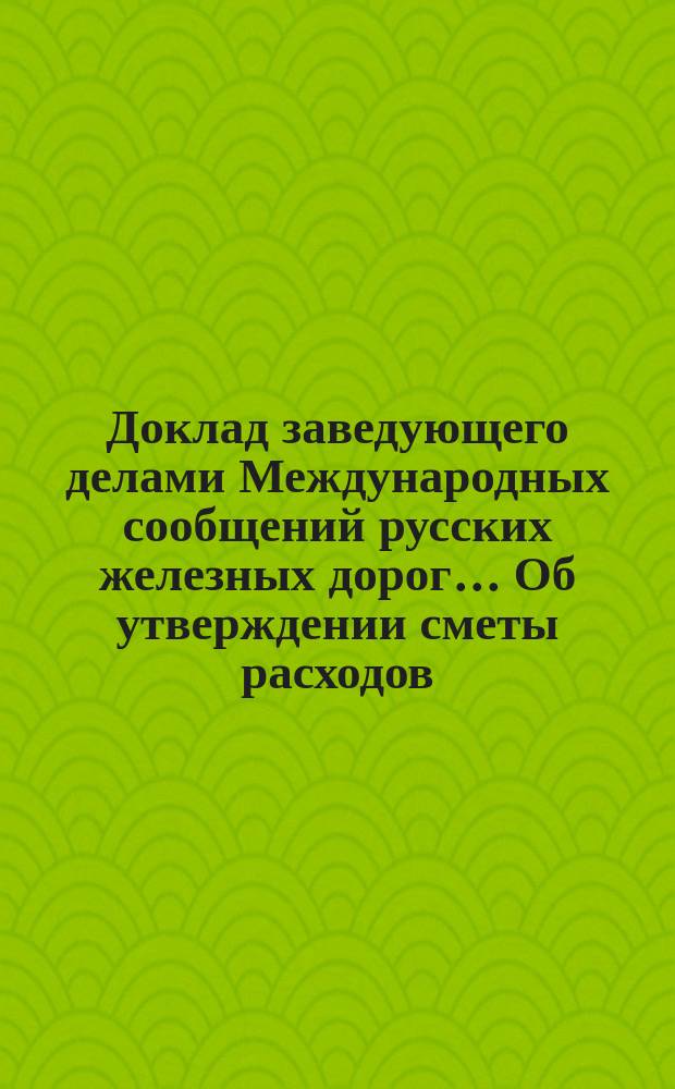 Доклад заведующего делами Международных сообщений русских железных дорог... ... Об утверждении сметы расходов : Об утверждении сметы расходов по заведыванию делами Международных сухопутных сообщений на 1897 год