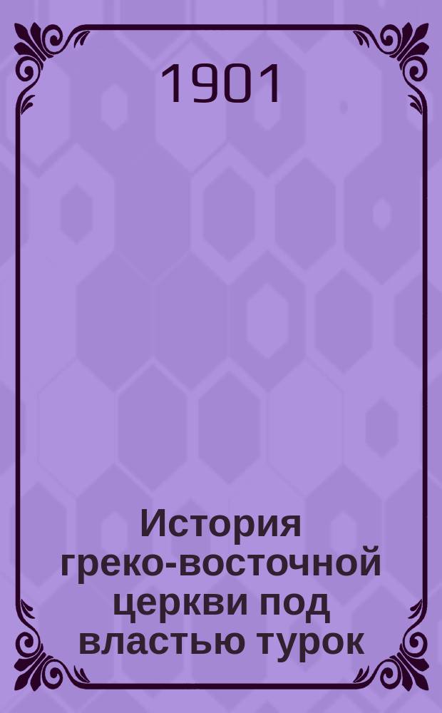 История греко-восточной церкви под властью турок : От падения Константинополя (в 1453 г.) до настоящего времени. Т. 2 (последний)