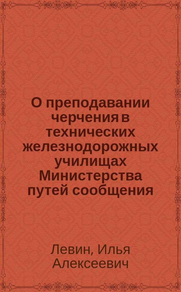 О преподавании черчения в технических железнодорожных училищах Министерства путей сообщения : Ко 2-му Съезду по технич. и профессион. образованию : Доклад инспектора Борисоглебск. техн. ж.-д. училища технол. И.А. Левина