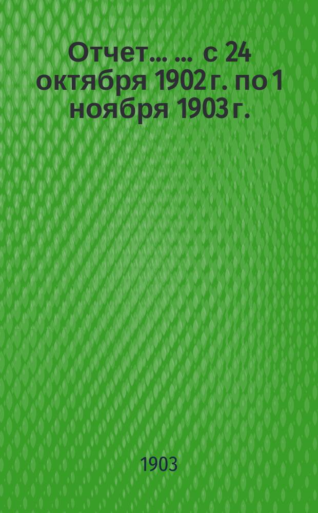Отчет ... ... с 24 октября 1902 г. по 1 ноября 1903 г.