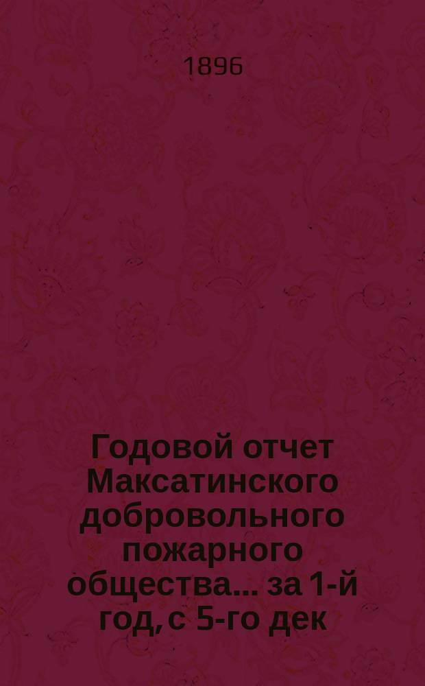 Годовой отчет Максатинского добровольного пожарного общества. ... за 1-й год, с 5-го дек. 1894 г. по 1-е янв. 1896 г.