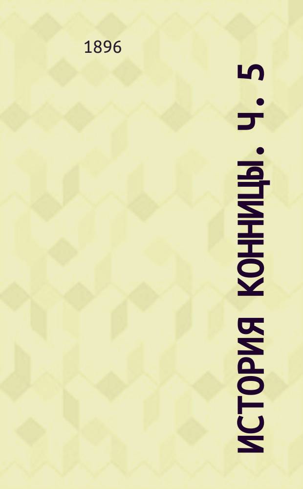 История конницы. Ч. 5 : От введения нарезного оружия до Франко-прусской войны включительно ; Участие конницы в Восточной войне 1853-56 г., в Итальянской 1859 г., Австро-прусской 1866 г., Американской и Франко-прусской ; Русская конница в царствование императора Александра II ; Действия конницы во времена Русско-Турецкой войны 1877-78 годов ; Общий вывод из истории конницы