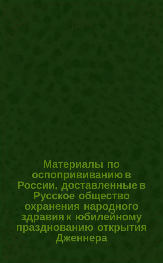 [Материалы по оспопрививанию в России, доставленные в Русское общество охранения народного здравия к юбилейному празднованию открытия Дженнера